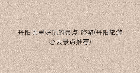 丹阳哪里好玩的景点 旅游(丹阳旅游必去景点推荐)